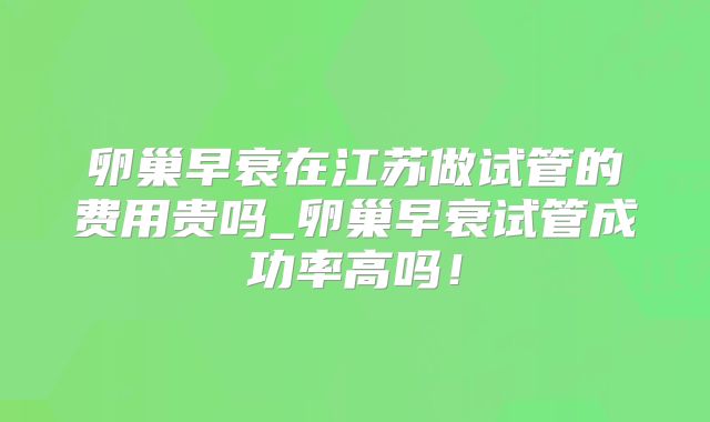 卵巢早衰在江苏做试管的费用贵吗_卵巢早衰试管成功率高吗!