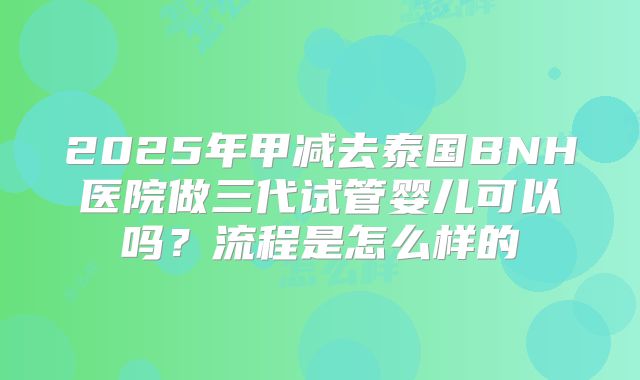 2025年甲减去泰国BNH医院做三代试管婴儿可以吗?流程是怎么样的