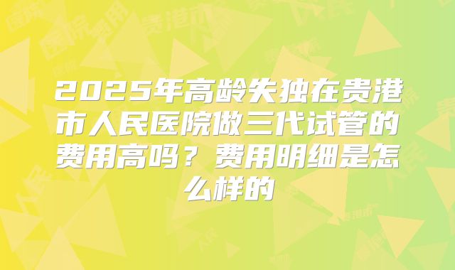 2025年高龄失独在贵港市人民医院做三代试管的费用高吗?费用明细是怎么样的