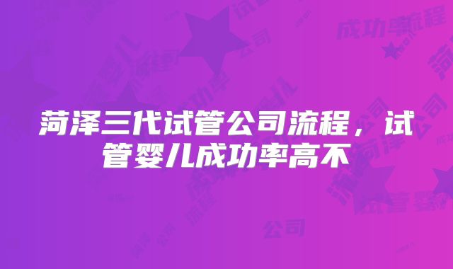 菏泽三代试管公司流程，试管婴儿成功率高不