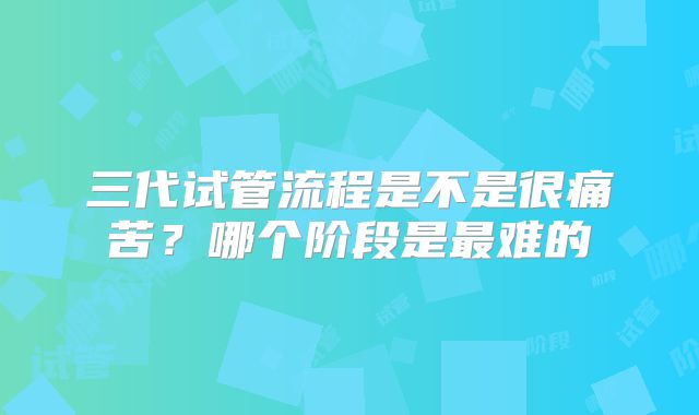 三代试管流程是不是很痛苦？哪个阶段是最难的