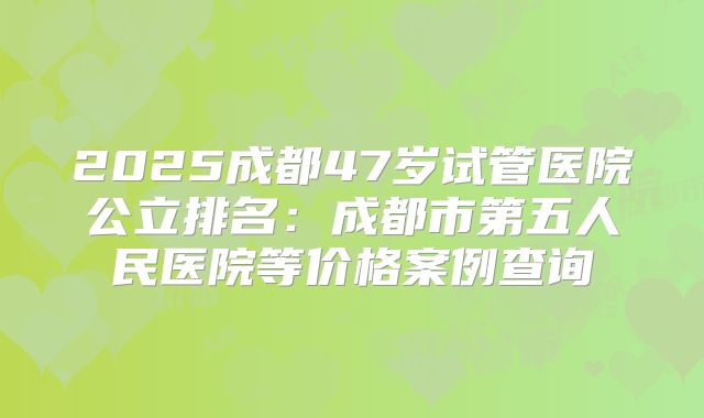2025成都47岁试管医院公立排名：成都市第五人民医院等价格案例查询