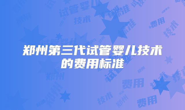 郑州第三代试管婴儿技术的费用标准