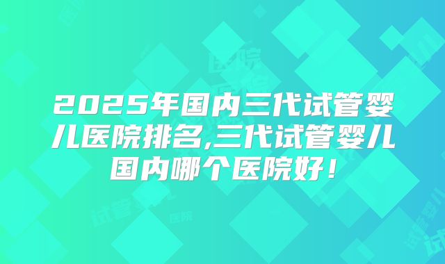 2025年国内三代试管婴儿医院排名,三代试管婴儿国内哪个医院好!