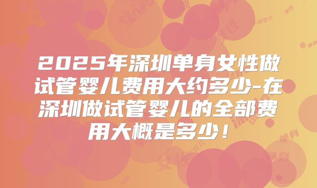 2025年深圳单身女性做试管婴儿费用大约多少-在深圳做试管婴儿的全部费用大概是多少！