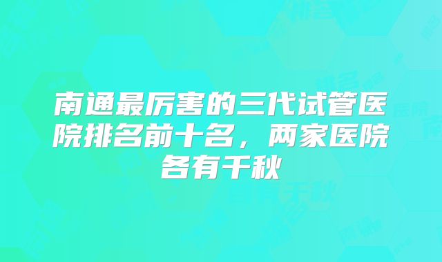 南通最厉害的三代试管医院排名前十名，两家医院各有千秋