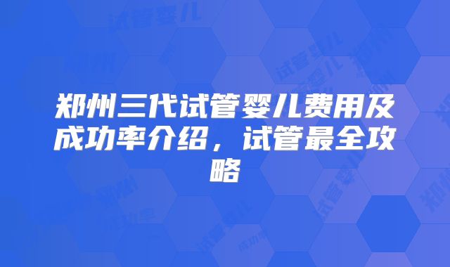 郑州三代试管婴儿费用及成功率介绍,试管最全攻略