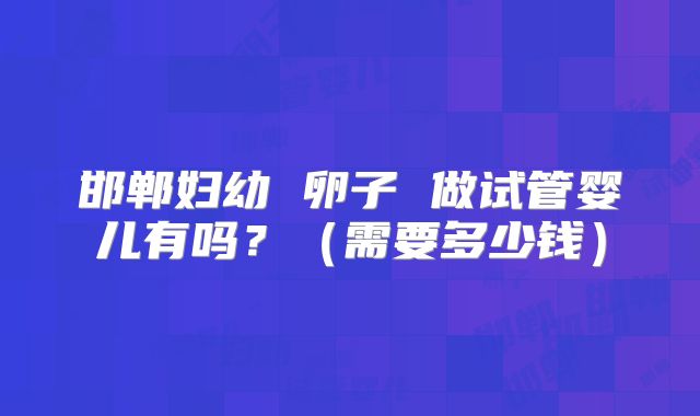 邯郸妇幼 卵子 做试管婴儿有吗?(需要多少钱)