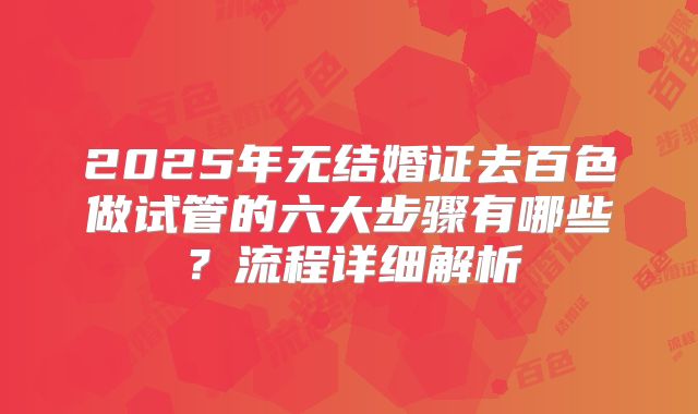2025年无结婚证去百色做试管的六大步骤有哪些？流程详细解析