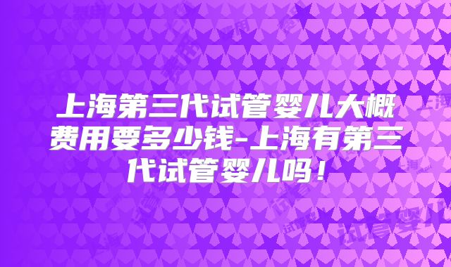 上海第三代试管婴儿大概费用要多少钱-上海有第三代试管婴儿吗!