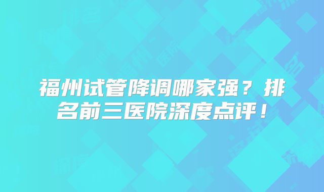 福州试管降调哪家强?排名前三医院深度点评!