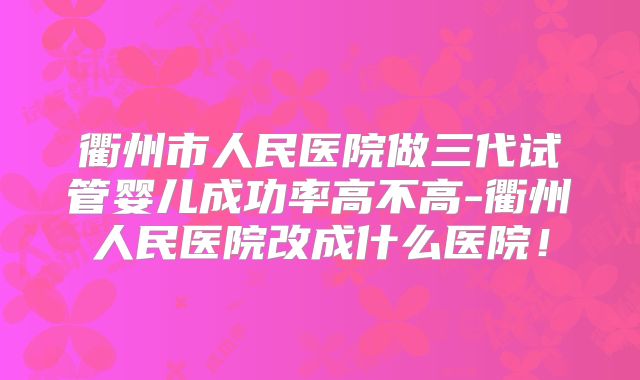 衢州市人民医院做三代试管婴儿成功率高不高-衢州人民医院改成什么医院!