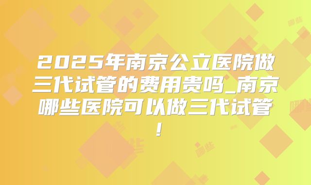 2025年南京公立医院做三代试管的费用贵吗_南京哪些医院可以做三代试管!