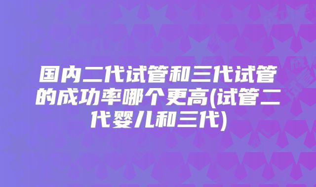 国内二代试管和三代试管的成功率哪个更高(试管二代婴儿和三代)