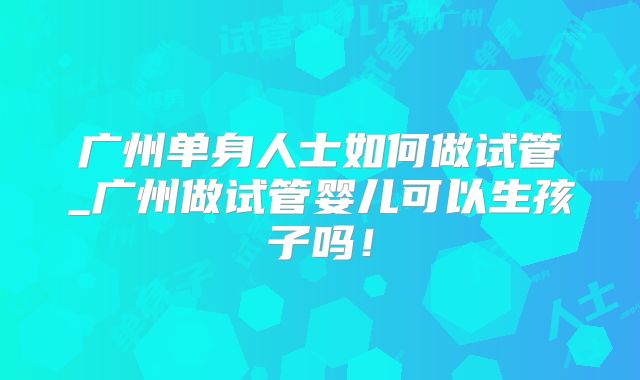 广州单身人士如何做试管_广州做试管婴儿可以生孩子吗!