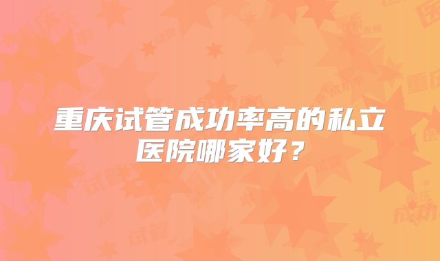 重庆试管成功率高的私立医院哪家好?