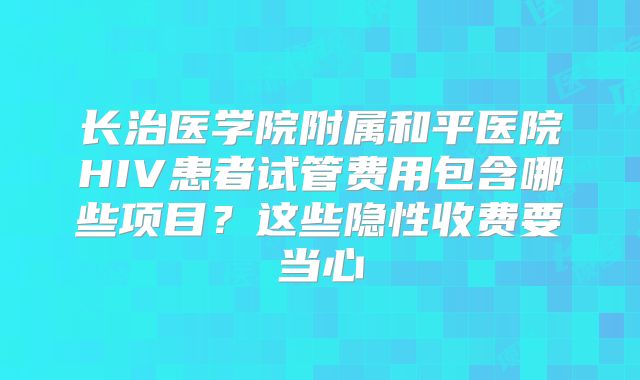 长治医学院附属和平医院HIV患者试管费用包含哪些项目?这些隐性收费要当心