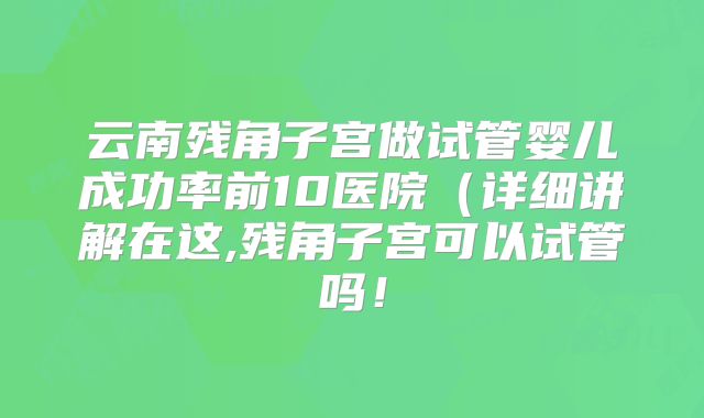 云南残角子宫做试管婴儿成功率前10医院(详细讲解在这,残角子宫可以试管吗!