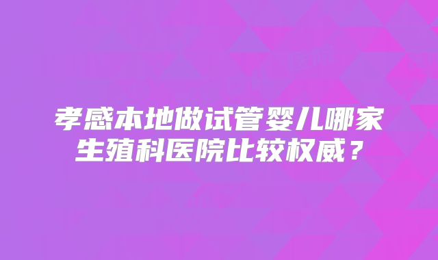 孝感本地做试管婴儿哪家生殖科医院比较权威？