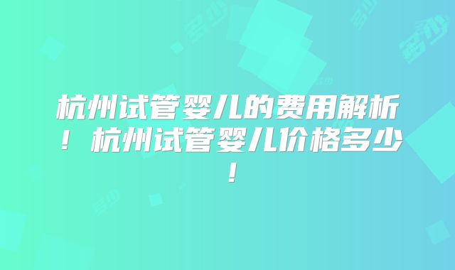 杭州试管婴儿的费用解析！杭州试管婴儿价格多少！
