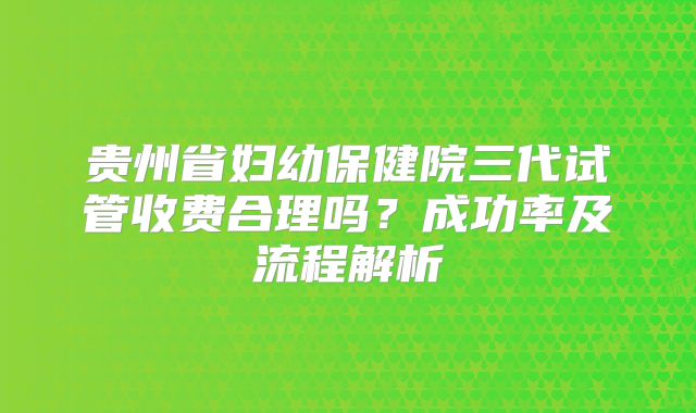 贵州省妇幼保健院三代试管收费合理吗？成功率及流程解析