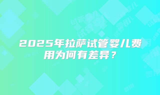 2025年拉萨试管婴儿费用为何有差异？