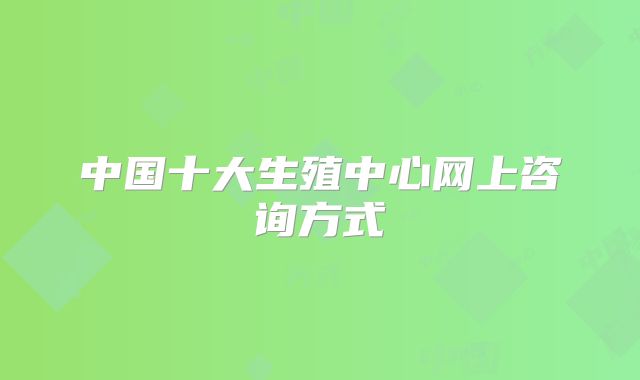 中国十大生殖中心网上咨询方式