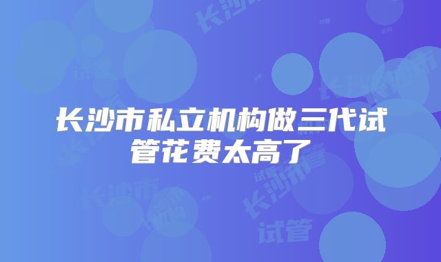 长沙市私立机构做三代试管花费太高了