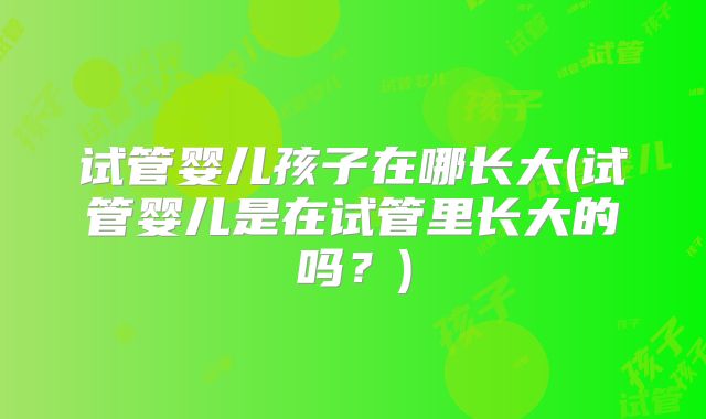 试管婴儿孩子在哪长大(试管婴儿是在试管里长大的吗？)