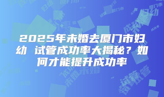 2025年未婚去厦门市妇幼 试管成功率大揭秘？如何才能提升成功率