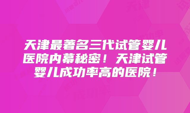 天津最著名三代试管婴儿医院内幕秘密!天津试管婴儿成功率高的医院!