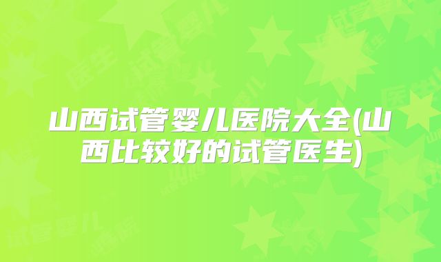 山西试管婴儿医院大全(山西比较好的试管医生)