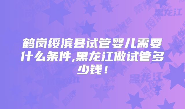鹤岗绥滨县试管婴儿需要什么条件,黑龙江做试管多少钱!