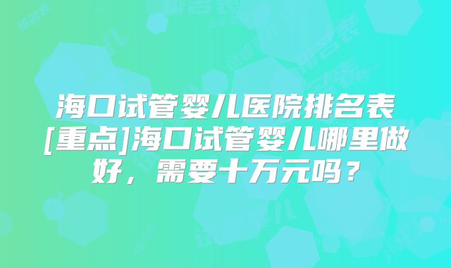 海口试管婴儿医院排名表[重点]海口试管婴儿哪里做好，需要十万元吗？