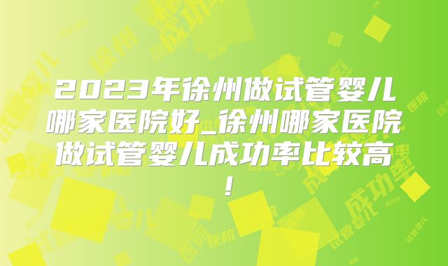 2023年徐州做试管婴儿哪家医院好_徐州哪家医院做试管婴儿成功率比较高！
