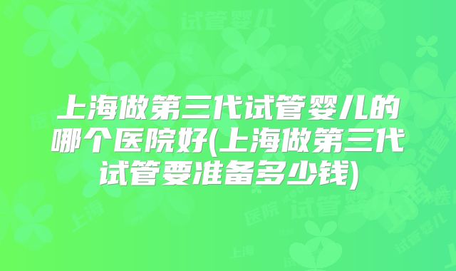 上海做第三代试管婴儿的哪个医院好(上海做第三代试管要准备多少钱)