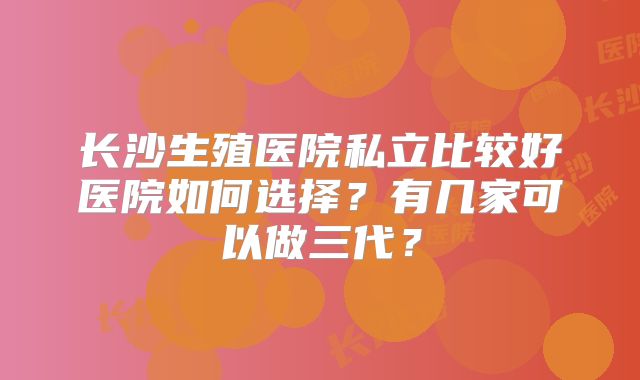 长沙生殖医院私立比较好医院如何选择?有几家可以做三代?