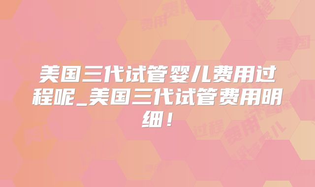 美国三代试管婴儿费用过程呢_美国三代试管费用明细!