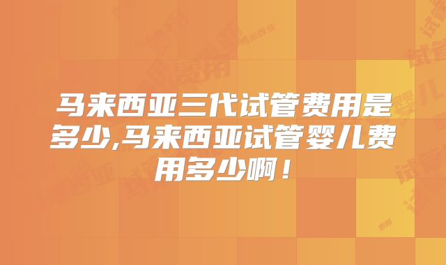 马来西亚三代试管费用是多少,马来西亚试管婴儿费用多少啊！