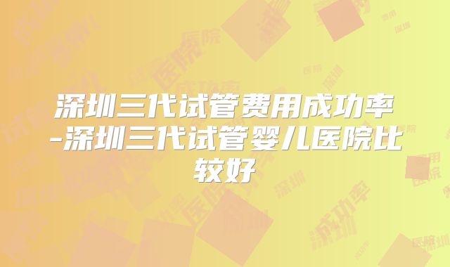 深圳三代试管费用成功率-深圳三代试管婴儿医院比较好