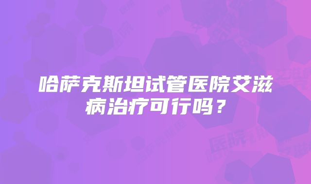 哈萨克斯坦试管医院艾滋病治疗可行吗？