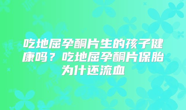吃地屈孕酮片生的孩子健康吗?吃地屈孕酮片保胎为什还流血