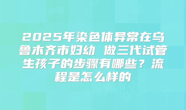 2025年染色体异常在乌鲁木齐市妇幼 做三代试管生孩子的步骤有哪些？流程是怎么样的