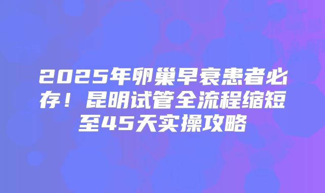 2025年卵巢早衰患者必存!昆明试管全流程缩短至45天实操攻略