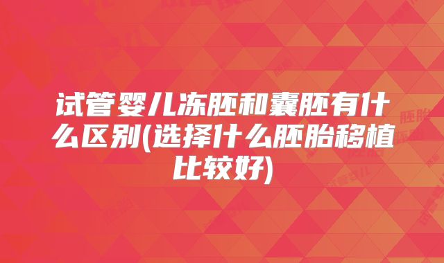 试管婴儿冻胚和囊胚有什么区别(选择什么胚胎移植比较好)