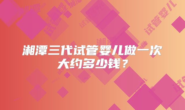 湘潭三代试管婴儿做一次大约多少钱？