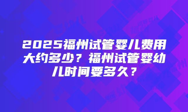 2025福州试管婴儿费用大约多少?福州试管婴幼儿时间要多久?
