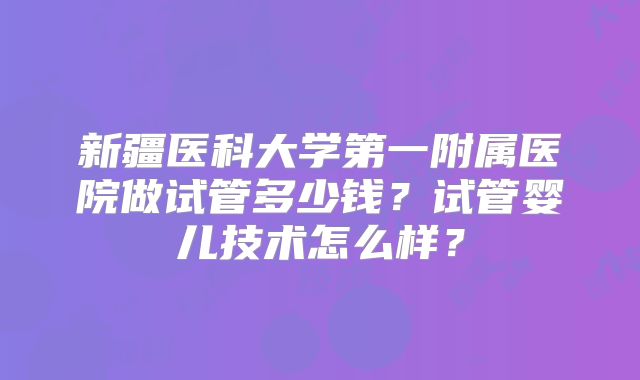 新疆医科大学第一附属医院做试管多少钱？试管婴儿技术怎么样？