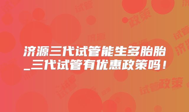 济源三代试管能生多胎胎_三代试管有优惠政策吗!