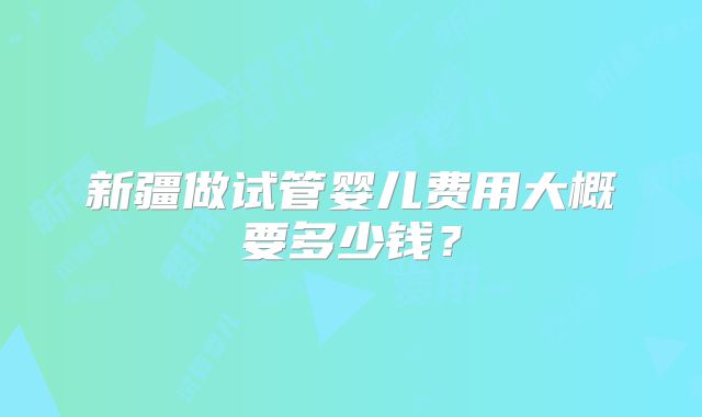 新疆做试管婴儿费用大概要多少钱？